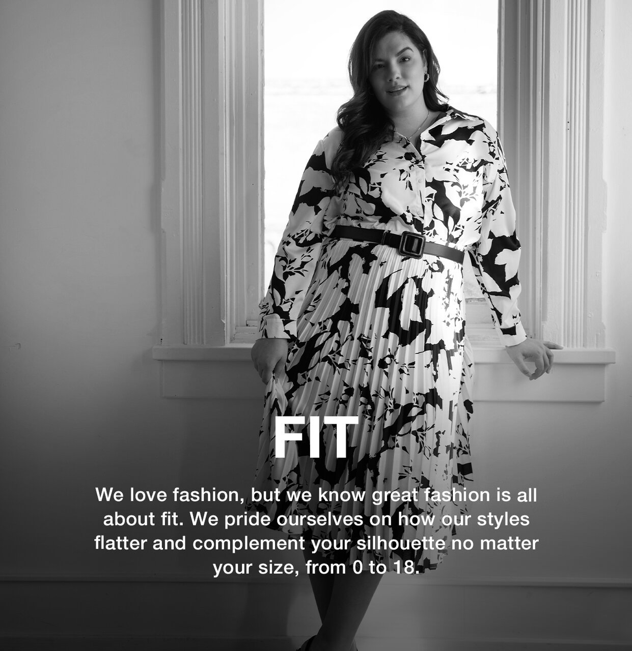 Fit - We love fashion, but we know great fashion is all about fit. We pride ourselves on how our styles flatter and complement your silhouette no matter your size, from 0 to 18