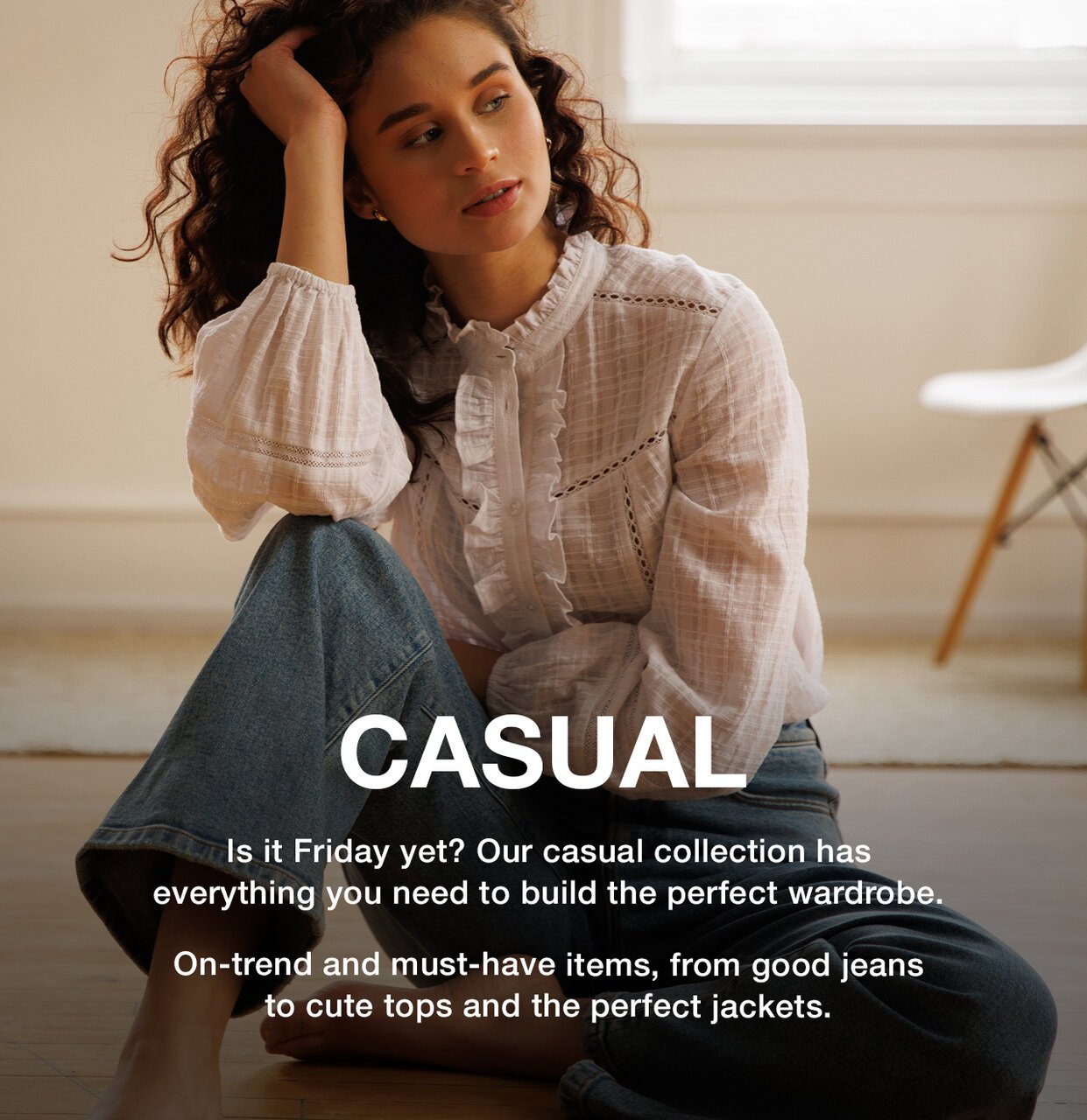 Casual - Is it Friday yet? Our casual collection has everything you need to build the perfect wardrobe. On-trend and must-have items, from good jeans to cute tops and the perfect jackets.